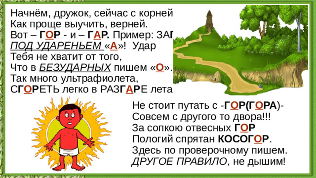 Начнём, дружок, сейчас с корней,  Как проще выучить, верней.  Вот – Г О Р - и – Г А Р. Пример: ЗА Г А Р .  ПОД УДАРЕНЬЕМ « А »!  Удар  Тебя не хватит от того,  Что в БЕЗУДАРНЫХ пишем « О ».  Так много ультрафиолета,  С Г О Р ЕТЬ легко в РАЗ Г А Р Е лета! Не стоит путать с - Г О Р(Г О РА )-  Совсем с другого то двора!!!  За сопкою отвесных Г О Р  Пологий спрятан КОСОГ О Р .  Здесь по проверочному пишем.  ДРУГОЕ ПРАВИЛО , не дышим!