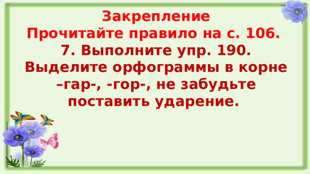 Закрепление  Прочитайте правило на с. 106.  7. Выполните упр. 190.  Выделите орфограммы в корне –гар-, -гор-, не забудьте поставить ударение.