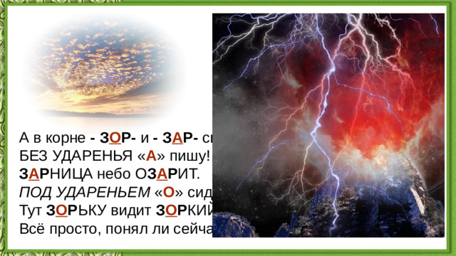 А в корне - З О Р- и - З А Р- скажу  БЕЗ УДАРЕНЬЯ « А » пишу!  З А Р НИЦА небо О З А Р ИТ.  ПОД УДАРЕНЬЕМ « О » сидит:  Тут З О Р ЬКУ видит З О Р КИЙ глаз.  Всё просто, понял ли сейчас?