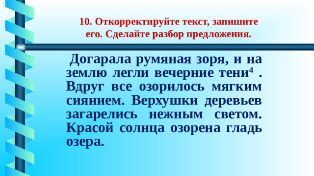   10. Отко рр ектируйте текст, запишите его. Сделайте разбор предложения.  Догарала румяная зоря, и на землю легли вечерние тени 4 . Вдруг все озорилось мягким сиянием. Верхушки деревьев загарелись нежным светом. Красой солнца озорена гладь озера.
