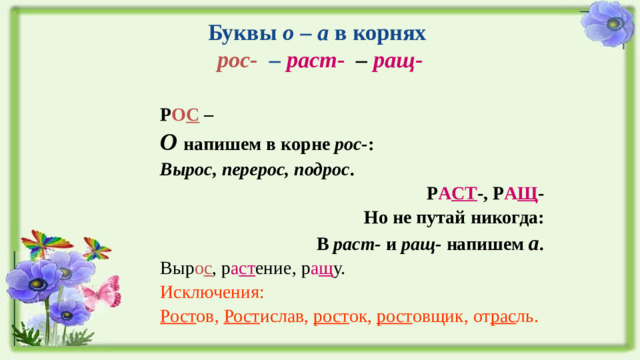 Буквы о – а в корнях  рос- – раст- – ращ-  Р О С – О напишем в корне рос- : Вырос, перерос, подрос . Р А СТ -, Р А Щ - Но не путай никогда: В раст- и ращ- напишем а . Выр о с , р а ст ение, р а щ у. Исключения: Рост ов, Рост ислав, рост ок, рост овщик, от рас ль.