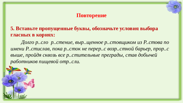 Повторение 5. Вставьте пропущенные буквы, обозначьте условия выбора гласных в корнях:  Долго р..сло р..стение, выр..щенное р..стовщиком из Р..стова по имени Р..стислав, пока р..сток не перер..с возр..стной барьер, прор..с выше, пройдя сквозь все р..стительные преграды, став добычей работников пищевой отр..сли.