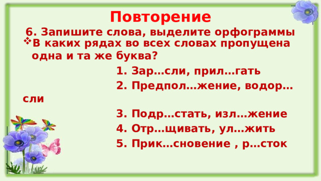 Повторение  6. Запишите слова, выделите орфограммы В каких рядах во всех словах пропущена одна и та же буква?  1. Зар…сли, прил…гать  2. Предпол…жение, водор…сли  3. Подр…стать, изл…жение  4. Отр…щивать, ул…жить  5. Прик…сновение , р…сток