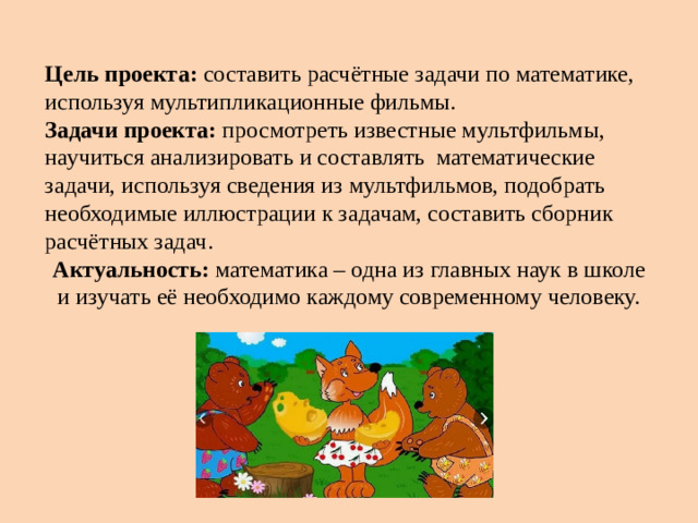 Цель проекта: составить расчётные задачи по математике, используя мультипликационные фильмы. Задачи проекта: просмотреть известные мультфильмы, научиться анализировать и составлять математические задачи, используя сведения из мультфильмов, подобрать необходимые иллюстрации к задачам, составить сборник расчётных задач. Актуальность: математика – одна из главных наук в школе и изучать её необходимо каждому современному человеку.