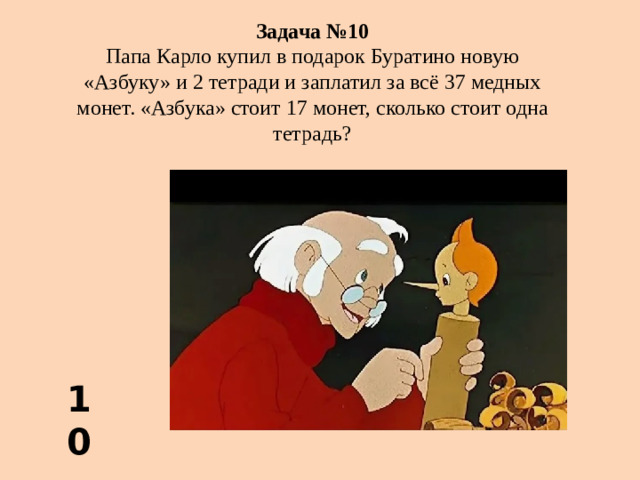 Задача №10 Папа Карло купил в подарок Буратино новую «Азбуку» и 2 тетради и заплатил за всё 37 медных монет. «Азбука» стоит 17 монет, сколько стоит одна тетрадь?  10