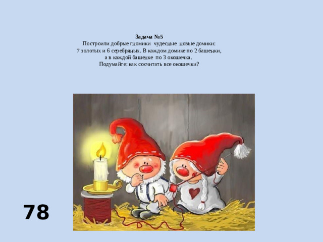 Задача №5  Построили добрые гномики чудесные новые домики:  7 золотых и 6 серебряных. В каждом домике по 2 башенки,  а в каждой башенке по 3 окошечка.  Подумайте: как сосчитать все окошечки?     78