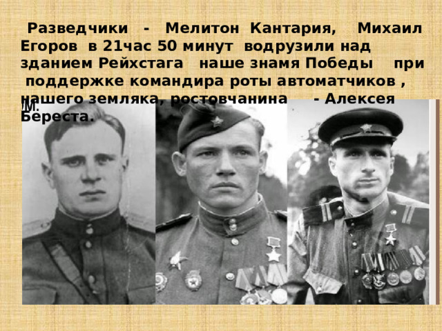 Разведчики - Мелитон Кантария, Михаил Егоров в 21час 50 минут водрузили над зданием Рейхстага наше знамя Победы при поддержке командира роты автоматчиков , нашего земляка, ростовчанина - Алексея Береста.