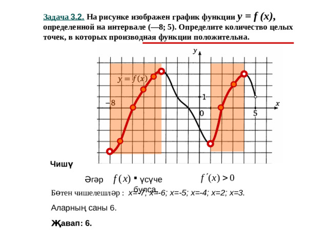 Задача 3.2. На рисунке изображен график функции y = f (x) ,  определенной на интервале (—8; 5). Определите количество целых точек, в которых производная функции положительна. Чишү Әгәр  үсүче булса, Бөтен чишелешләр : х=-7; х=-6; х=-5; х=-4; х=2; х=3. Аларның саны 6. Җавап: 6.