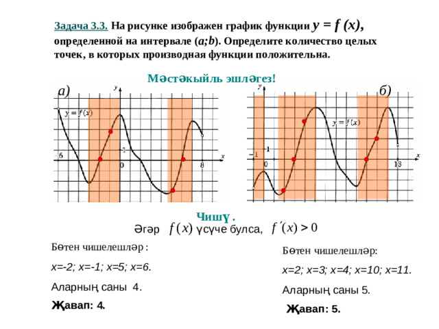Задача 3.3 . На рисунке изображен график функции y = f (x) ,   определенной на интервале ( a ; b ). Определите количество целых точек, в которых производная функции положительна. Мәстәкыйль эшләгез! a) б ) Чишү .  Әгәр үсүче булса, Бөтен чишелешләр : х=-2; х=-1; х=5; х=6. Аларның саны 4. Бөтен чишелешләр: х=2; х=3; х=4; х=10; х=11. Аларның саны 5. Җавап: 4. Җавап: 5.