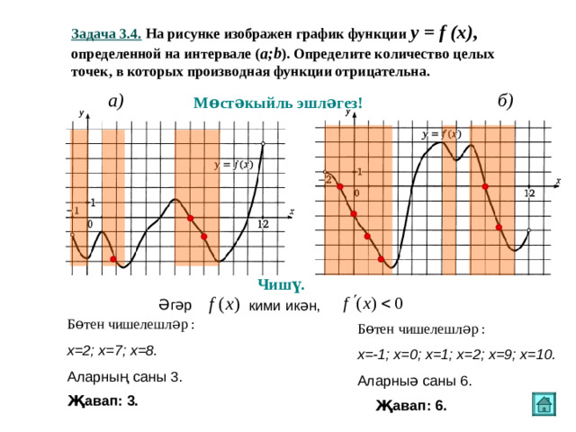Задача 3.4 . На рисунке изображен график функции y = f (x) ,   определенной на интервале ( a ; b ). Определите количество целых точек, в которых производная функции отрицательна. a) б ) Мөстәкыйль эшләгез! Чишү. Әгәр  кими икән, Бөтен чишелешләр : х=2; х=7; х=8. Аларның саны 3. Бөтен чишелешләр : х=-1; х=0; х=1; х=2; х=9; х=10. Аларныә саны 6. Җавап: 3. Җавап: 6.