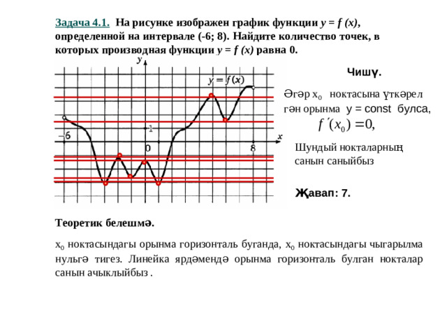 Задача 4.1. На рисунке изображен график функции y = f (x) , определенной на интервале (-6; 8). Найдите количество точек, в которых производная функции y = f (x) равна 0. Чишү. Әгәр х 0 ноктасына үткәрел гән орынма у = const булса, Шундый нокталарның санын саныйбыз Җавап: 7. Теоретик белешмә. х 0 ноктасындагы орынма горизонталь буганда, х 0 ноктасындагы чыгарылма нульгә тигез. Линейка ярдәмендә орынма горизонталь булган нокталар санын ачыклыйбыз .