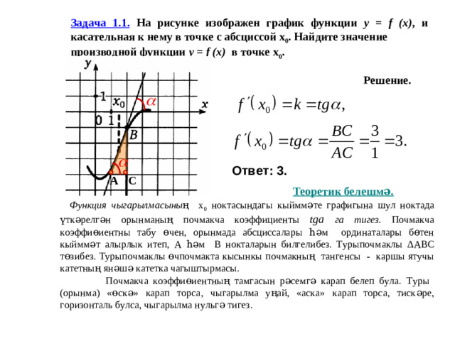 Задача 1.1. На рисунке изображен график функции y = f (x) , и касательная к нему в точке с абсциссой х 0 . Найдите значение производной функции y = f (x) в точке х 0 . Решение. Ответ: 3. С А Теоретик белешмә.  Функция чыгарылмасының х 0 ноктасындагы кыйммәте графигына шул ноктада үткәрелгән орынманың почмакча коэффициенты tga га тигез . Почмакча коэффиөиентны табу өчен, орынмада абсциссалары һәм ординаталары бөтен кыйммәт алырлык итеп, А һәм В нокталарын билгелибез. Турыпочмаклы ∆ ABC төзибез. Турыпочмаклы өчпочмакта кысынкы почмакның тангенсы - каршы ятучы катетның янәшә катетка чагыштырмасы.  Почмакча коэффиөиентның тамгасын рәсемгә карап белеп була. Туры (орынма) «өскә» карап торса, чыгарылма уңай, «аска» карап торса, тискәре, горизонталь булса, чыгарылма нульгә тигез.