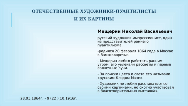 Отечественные художники-пуантилисты И их картины Мещерин Николай Васильевич русский художник-импрессионист, один из представителей раннего пуантилизма. -родился 28 февраля 1864 года в Москве в Замоскворечье. - Мещерин любил работать ранним утром, его увлекали рассветы и первые солнечные лучи. - За поиски цвета и света его называли «русским Клодом Мане». - Художник не любил расставаться со своими картинами, но охотно участвовал в благотворительных выставках. 28.03.1864г. - 9 (22 ).10.1916г.