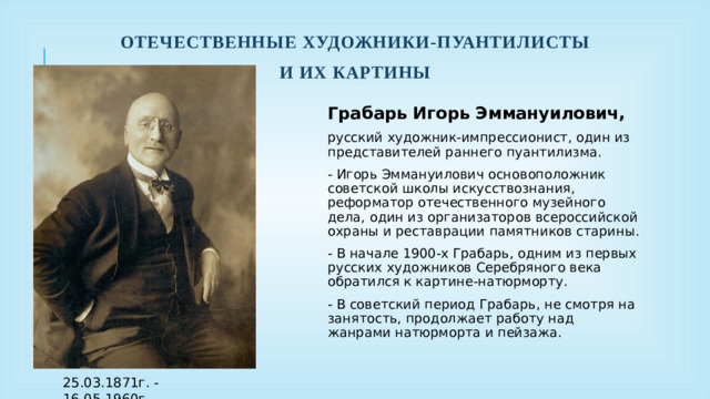 Отечественные художники-пуантилисты И их картины Грабарь Игорь Эммануилович, русский художник-импрессионист, один из представителей раннего пуантилизма. - Игорь Эммануилович основоположник советской школы искусствознания, реформатор отечественного музейного дела, один из организаторов всероссийской охраны и реставрации памятников старины. - В начале 1900-х Грабарь, одним из первых русских художников Серебряного века обратился к картине-натюрморту. - В советский период Грабарь, не смотря на занятость, продолжает работу над жанрами натюрморта и пейзажа. 25.03.1871г. - 16.05.1960г.