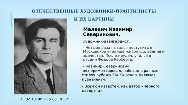 Отечественные художники-пуантилисты И их картины Малевич Казимир Северинович, художник-авангардист. - Четыре раза пытался поступить в Московское училище живописи, ваяния и зодчества. После неудач, учился в студии Фёдора Рерберга.  - Казимир Северинович экспериментировал, работал в разных стилях рубежа XIX-XX веков , включая пуантилизм. - Всем он известен, как автор «Чёрного квадрата». 23.02.1879г. - 15.05.1935г.
