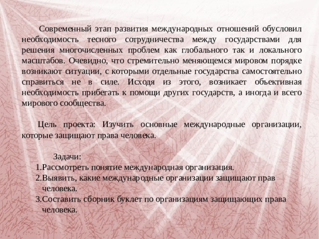 Современный этап развития международных отношений обусловил необходимость тесного сотрудничества между государствами для решения многочисленных проблем как глобального так и локального масштабов. Очевидно, что стремительно меняющемся мировом порядке возникают ситуации, с которыми отдельные государства самостоятельно справиться не в силе. Исходя из этого, возникает объективная необходимость прибегать к помощи других государств, а иногда и всего мирового сообщества.  Цель проекта: Изучить основные международные организации, которые защищают права человека.  Задачи:  1.Рассмотреть понятие международная организация.  2.Выявить, какие международные организации защищают прав  человека.  3.Составить сборник буклет по организациям защищающих права  человека.