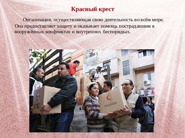 Красный крест   Организация, осуществляющая свою деятельность во всём мире. Она предоставляет защиту и оказывает помощь пострадавшим в вооружённых конфликтах и внутренних беспорядках.