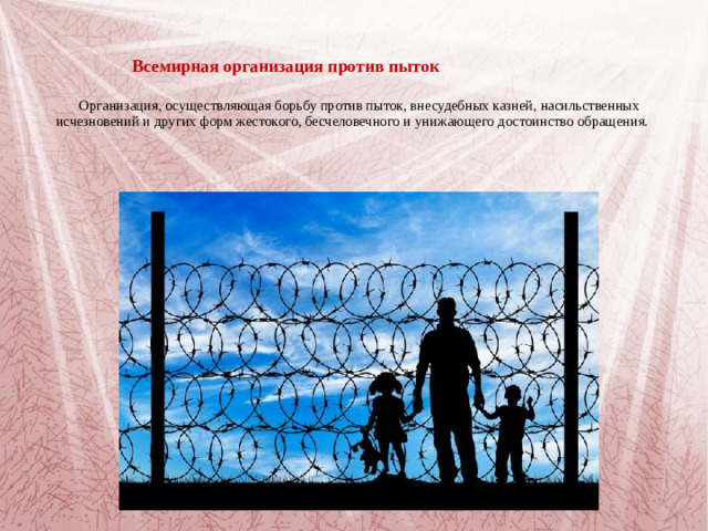Всемирная организация против пыток    Организация, осуществляющая борьбу против пыток, внесудебных казней, насильственных исчезновений и других форм жестокого, бесчеловечного и унижающего достоинство обращения.