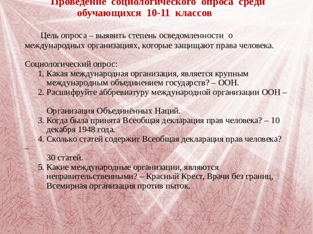 Проведение социологического опроса среди  обучающихся 10-11 классов     Цель опроса – выявить степень осведомленности о международных организациях, которые защищают права человека.   Социологический опрос:  1. Какая международная организация, является крупным  международным объединением государств? – ООН.  2. Расшифруйте аббревиатуру международной организации ООН –  Организация Объединённых Наций.  3. Когда была принята Всеобщая декларация прав человека? – 10  декабря 1948 года.  4. Сколько статей содержит Всеобщая декларация прав человека? –  30 статей.  5. Какие международные организации, являются  неправительственными? – Красный Крест, Врачи без границ,  Всемирная организация против пыток.