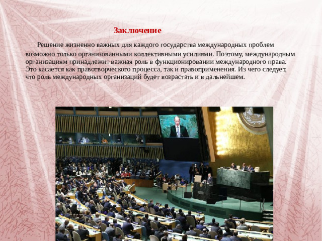 Заключение   Решение жизненно важных для каждого государства международных проблем возможно только организованными коллективными усилиями. Поэтому, международным организациям принадлежит важная роль в функционировании международного права. Это касается как правотворческого процесса, так и правоприменения. Из чего следует, что роль международных организаций будет возрастать и в дальнейшем.