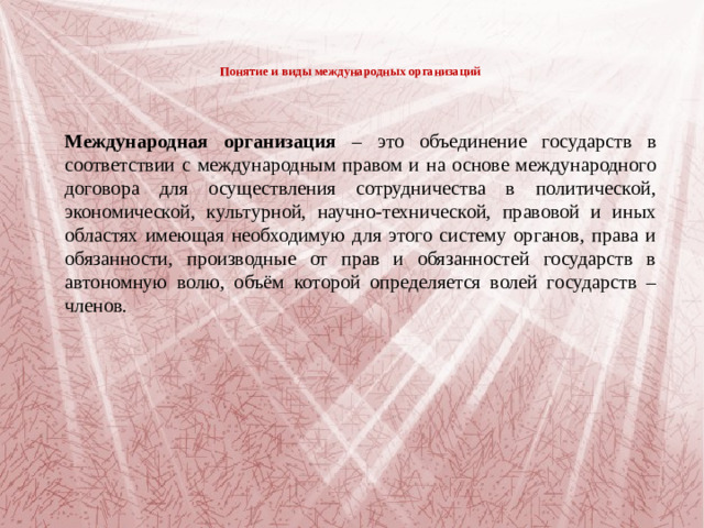 Понятие и виды международных организаций    Международная организация – это объединение государств в соответствии с международным правом и на основе международного договора для осуществления сотрудничества в политической, экономической, культурной, научно-технической, правовой и иных областях имеющая необходимую для этого систему органов, права и обязанности, производные от прав и обязанностей государств в автономную волю, объём которой определяется волей государств – членов.
