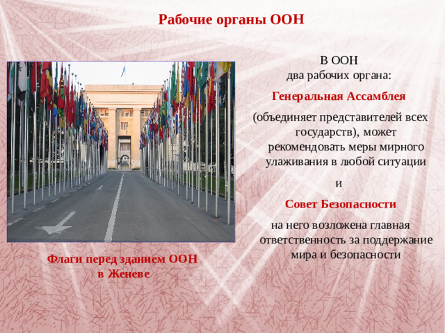 Рабочие органы ООН В ООН два рабочих органа: Генеральная Ассамблея  (объединяет представителей всех государств),  может рекомендовать меры мирного улаживания в любой ситуации и Совет Безопасности на него возложена главная ответственность за поддержание мира и безопасности   Флаги перед зданием ООН в Женеве