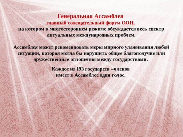 Генеральная Ассамблея главный  совещательный форум ООН, на котором в многостороннем режиме обсуждается весь спектр актуальных международных проблем. Ассамблея может рекомендовать меры мирного улаживания любой ситуации, которая могла бы нарушить общее благополучие или дружественные отношения между государствами.       Каждое из 193 государств –членов имеет в Ассамблее один голос.