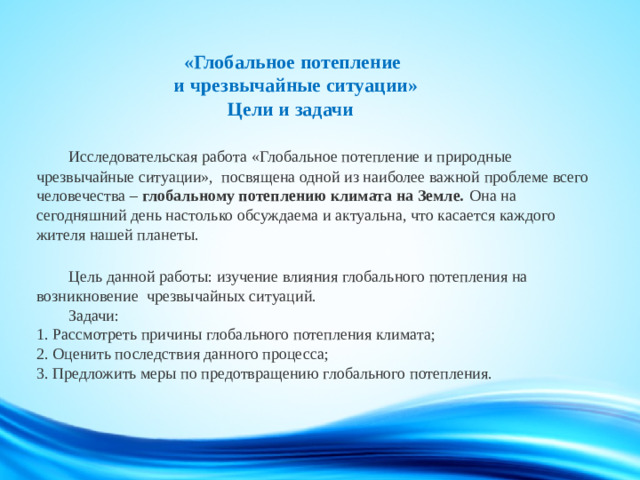 «Глобальное потепление  и чрезвычайные ситуации»  Цели и задачи    Исследовательская работа «Глобальное потепление и природные чрезвычайные ситуации», посвящена одной из наиболее важной проблеме всего человечества – глобальному потеплению климата на Земле.  Она на сегодняшний день настолько обсуждаема и актуальна, что касается каждого жителя нашей планеты.     Цель данной работы: изучение влияния глобального потепления на возникновение чрезвычайных ситуаций.   Задачи:  1. Рассмотреть причины глобального потепления климата;  2. Оценить последствия данного процесса;  3. Предложить меры по предотвращению глобального потепления.