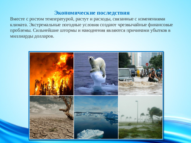 Экономические последствия  Вместе с ростом температурой, растут и расходы, связанные с изменениями климата. Экстремальные погодные условия создают чрезвычайные финансовые проблемы. Сильнейшие штормы и наводнения являются причинами убытков в миллиарды долларов.