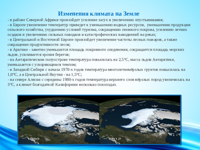 Изменения климата на Земле  - в районе Северной Африки произойдет усиление засух и увеличению опустынивания;  - в Европе увеличение температур приведет к уменьшению водных ресурсов, уменьшению продукции сельского хозяйства, ухудшению условий туризма, сокращению снежного покрова, усилению летних осадков и увеличению сильных паводков и катастрофических наводнений на реках;  - в Центральной и Восточной Европе произойдет увеличение частоты лесных пожаров, а также сокращение продуктивности лесов;  - в Арктике - заметно уменьшится площадь покровного оледенения, сокращается площадь морских льдов, усиливается эрозия берегов;  - на Антарктическом полуострове температура повысилась на 2,5°С, масса льдов Антарктики, уменьшается с ускоряющимся темпом;  - в Западной Сибири с начала 1970-х годов температура многолетнемёрзлых грунтов повысилась на 1,0°С, а в Центральной Якутии - на 1,5°С;  - на севере Аляски с середины 1980-х годов температура верхнего слоя мёрзлых пород увеличилась на 3°С, а климат благодатной Калифорнии несколько похолодал.