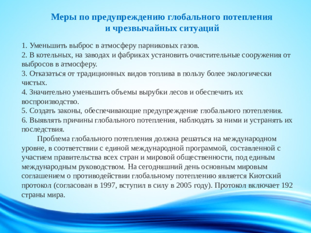 Меры по предупреждению глобального потепления  и чрезвычайных ситуаций   1. Уменьшить выброс в атмосферу парниковых газов.  2. В котельных, на заводах и фабриках установить очистительные сооружения от выбросов в атмосферу.  3. Отказаться от традиционных видов топлива в пользу более экологически чистых.  4. Значительно уменьшить объемы вырубки лесов и обеспечить их воспроизводство.  5. Создать законы, обеспечивающие предупреждение глобального потепления.  6. Выявлять причины глобального потепления, наблюдать за ними и устранять их последствия.   Проблема глобального потепления должна решаться на международном уровне, в соответствии с единой международной программой, составленной с участием правительства всех стран и мировой общественности, под единым международным руководством. На сегодняшний день основным мировым соглашением о противодействии глобальному потеплению является Киотский протокол (согласован в 1997, вступил в силу в 2005 году). Протокол включает 192 страны мира.