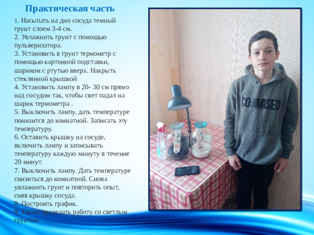 Практическая часть   1 . Насыпать на дно сосуда темный грунт слоем 3-4 см.  2. Увлажнить грунт с помощью пульверизатора.  3. Установить в грунт термометр с помощью картонной подставки, шариком с ртутью вверх. Накрыть стеклянной крышкой  4. Установить лампу в 20- 30 см прямо над сосудом так, чтобы свет падал на шарик термометра .  5. Выключить лампу, дать температуре понизится до комнатной. Записать эту температуру.  6. Оставить крышку на сосуде, включить лампу и записывать температуру каждую минуту в течение 20 минут.  7. Выключить лампу. Дать температуре снизиться до комнатной. Снова увлажнить грунт и повторить опыт, сняв крышку сосуда.  8. Построить график.  9. Также проделать работу со светлым грунтом