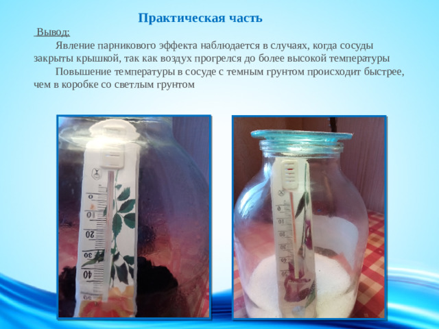 Практическая часть   Вывод:   Явление парникового эффекта наблюдается в случаях, когда сосуды закрыты крышкой, так как воздух прогрелся до более высокой температуры   Повышение температуры в сосуде с темным грунтом происходит быстрее, чем в коробке со светлым грунтом