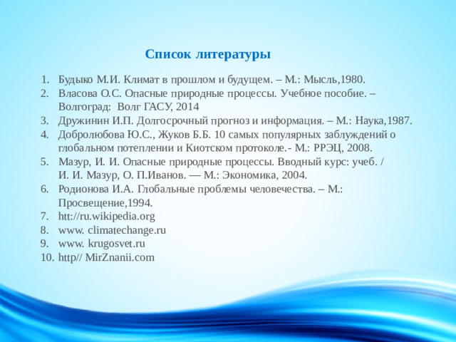 Список литературы    1. Будыко М.И. Климат в прошлом и будущем. – М.: Мысль,1980.  2. Власова О.С. Опасные природные процессы. Учебное пособие. –  Волгоград: Волг ГАСУ, 2014  3. Дружинин И.П. Долгосрочный прогноз и информация. – М.: Наука,1987.  4. Добролюбова Ю.С., Жуков Б.Б. 10 самых популярных заблуждений о  глобальном потеплении и Киотском протоколе.- М.: РРЭЦ, 2008.  5. Мазур, И. И.   Опасные природные процессы. Вводный курс: учеб. /  И. И. Мазур, О. П.Иванов. — М.: Экономика, 2004.  6. Родионова И.А. Глобальные проблемы человечества. – М.:  Просвещение,1994.  7. htt://ru.wikipedia.org  8. www. climatechange.ru  9. www. krugosvet.ru  10. http// MirZnanii.com          