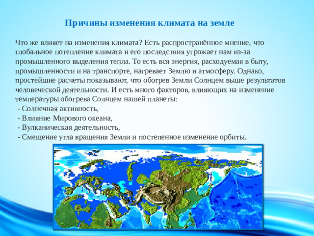 Причины изменения климата на земле   Что же влияет на изменения климата? Есть распространённое мнение, что глобальное потепление климата и его последствия угрожает нам из-за промышленного выделения тепла. То есть вся энергия, расходуемая в быту, промышленности и на транспорте, нагревает Землю и атмосферу. Однако, простейшие расчеты показывают, что обогрев Земли Солнцем выше результатов человеческой деятельности. И есть много факторов, влияющих на изменение температуры обогрева Солнцем нашей планеты:  - Солнечная активность,  - Влияние Мирового океана,  - Вулканическая деятельность,  - Смещение угла вращения Земли и постепенное изменение орбиты.