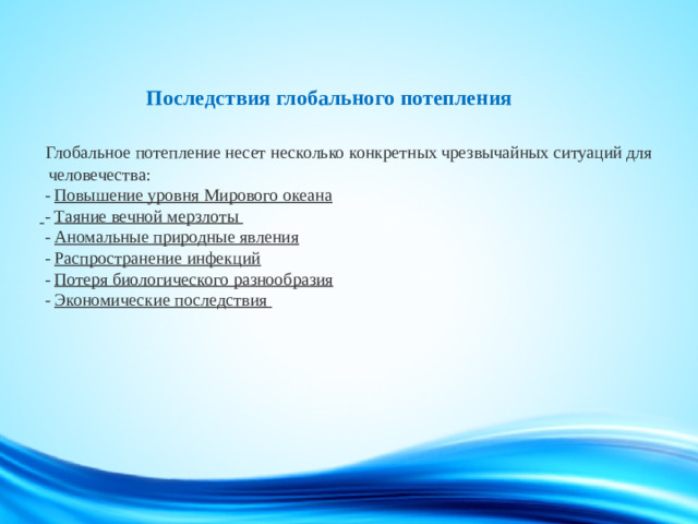 Последствия глобального потепления    Глобальное потепление несет несколько конкретных чрезвычайных ситуаций для человечества:  - Повышение уровня Мирового океана   - Таяние вечной мерзлоты  - Аномальные природные явления  - Распространение инфекций  - Потеря биологического разнообразия  - Экономические последствия