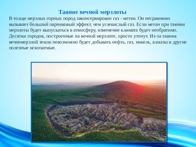 Таяние вечной мерзлоты  В толще мерзлых горных пород законсервирован газ - метан. Он несравнимо вызывает больший парниковый эффект, чем углекислый газ. Если метан при таянии мерзлоты будет выпускаться в атмосферу, изменение климата будет необратимо. Десятки городов, построенные на вечной мерзлоте, просто утонут. Из-за таяния вечномерзлой земли невозможно будет добывать нефть, газ, никель, алмазы и другие полезные ископаемые.
