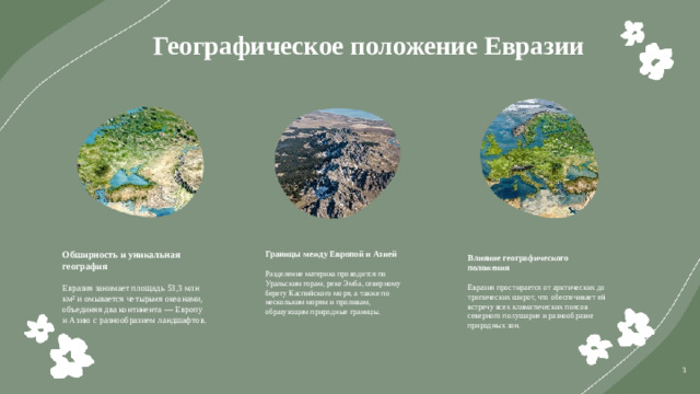 Географическое положение Евразии  Обширность и уникальная география Границы между Европой и Азией Евразия занимает площадь 53,3 млн км² и омывается четырьмя океанами, объединяя два континента — Европу и Азию с разнообразием ландшафтов. Разделение материка проводится по Уральским горам, реке Эмба, северному берегу Каспийского моря, а также по нескольким морям и проливам, образующим природные границы. Влияние географического положения Евразия простирается от арктических до тропических широт, что обеспечивает ей встречу всех климатических поясов северного полушария и разнообразие природных зон. 3