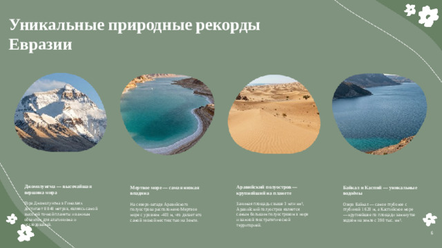 Уникальные природные рекорды Евразии  Джомолунгма — высочайшая вершина мира Гора Джомолунгма в Гималаях достигает 8 848 метров, являясь самой высокой точкой планеты и важным объектом для альпинизма и исследований. Аравийский полуостров — крупнейший на планете Занимая площадь свыше 3 млн км², Аравийский полуостров является самым большим полуостровом в мире и важной геостратегической территорией. Мертвое море — самая низкая впадина Байкал и Каспий — уникальные водоёмы На северо-западе Аравийского полуострова расположено Мертвое море с уровнем -403 м, что делает его самой низкой местностью на Земле. Озеро Байкал — самое глубокое с глубиной 1 620 м, а Каспийское море — крупнейшее по площади замкнутое водоём на земле с 390 тыс. км². 6