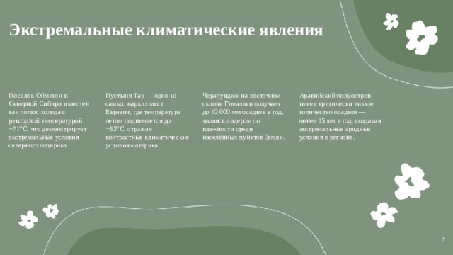Экстремальные климатические явления  Поселок Оймякон в Северной Сибири известен как полюс холода с рекордной температурой −71°С, что демонстрирует экстремальные условия северного материка. Пустыня Тар — одно из самых жарких мест Евразии, где температура летом поднимается до +53°С, отражая контрастные климатические условия материка. Черапунджи на восточном склоне Гималаев получает до 12 000 мм осадков в год, являясь лидером по влажности среди населённых пунктов Земли. Аравийский полуостров имеет критически низкое количество осадков — менее 15 мм в год, создавая экстремальные аридные условия в регионе. 7