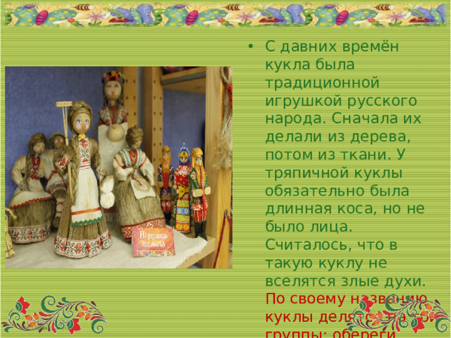 С давних времён кукла была традиционной игрушкой русского народа. Сначала их делали из дерева, потом из ткани. У тряпичной куклы обязательно была длинная коса, но не было лица. Считалось, что в такую куклу не вселятся злые духи.  По своему названию куклы делятся на три группы: обереги, игровые и обрядовые