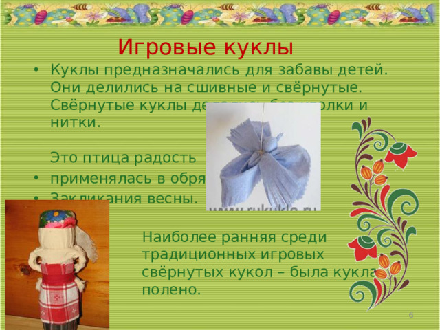 Игровые куклы Куклы предназначались для забавы детей. Они делились на сшивные и свёрнутые. Свёрнутые куклы делались без иголки и нитки.   Это птица радость применялась в обряде Закликания весны.   Наиболее ранняя среди  традиционных игровых  свёрнутых кукол – была кукла  полено.    05/04/2026