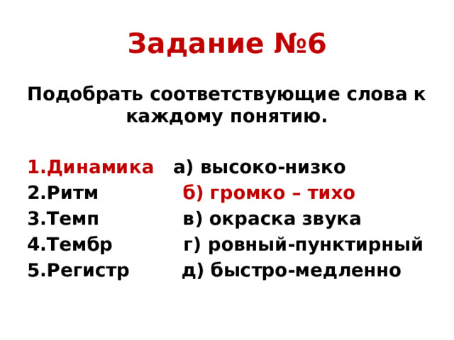 Задание №6 Подобрать соответствующие слова к каждому понятию. 1.Динамика а) высоко-низко 2.Ритм б) громко – тихо 3.Темп в) окраска звука 4.Тембр г) ровный-пунктирный 5.Регистр д) быстро-медленно