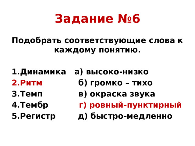 Задание №6 Подобрать соответствующие слова к каждому понятию. 1.Динамика а) высоко-низко 2.Ритм б) громко – тихо 3.Темп в) окраска звука 4.Тембр г) ровный-пунктирный 5.Регистр д) быстро-медленно