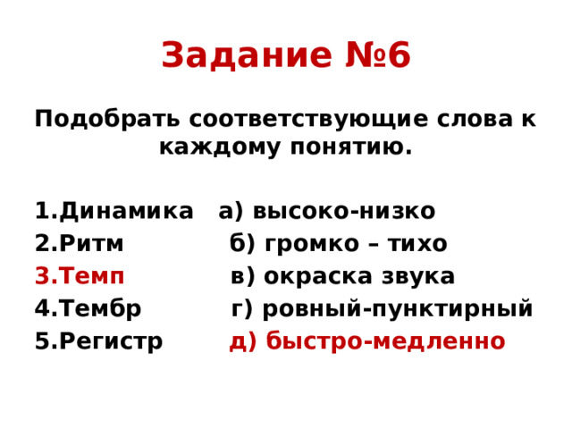 Задание №6 Подобрать соответствующие слова к каждому понятию. 1.Динамика а) высоко-низко 2.Ритм б) громко – тихо 3.Темп в) окраска звука 4.Тембр г) ровный-пунктирный 5.Регистр д) быстро-медленно