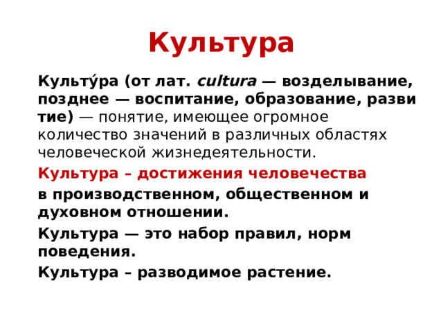 Культура Культу́ра (от лат.  cultura  — возделывание, позднее — воспитание, образование, развитие)  — понятие, имеющее огромное количество значений в различных областях человеческой жизнедеятельности. Культура – достижения человечества в производственном, общественном и духовном отношении. Культура — это набор правил, норм поведения. Культура – разводимое растение.