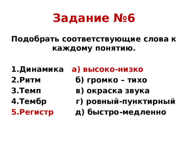 Задание №6 Подобрать соответствующие слова к каждому понятию. 1.Динамика а) высоко-низко 2.Ритм б) громко – тихо 3.Темп в) окраска звука 4.Тембр г) ровный-пунктирный 5.Регистр д) быстро-медленно