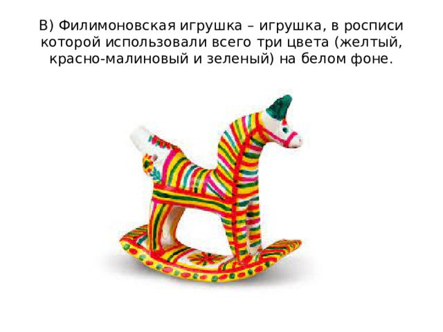 В) Филимоновская игрушка – игрушка, в росписи которой использовали всего три цвета (желтый, красно-малиновый и зеленый) на белом фоне.