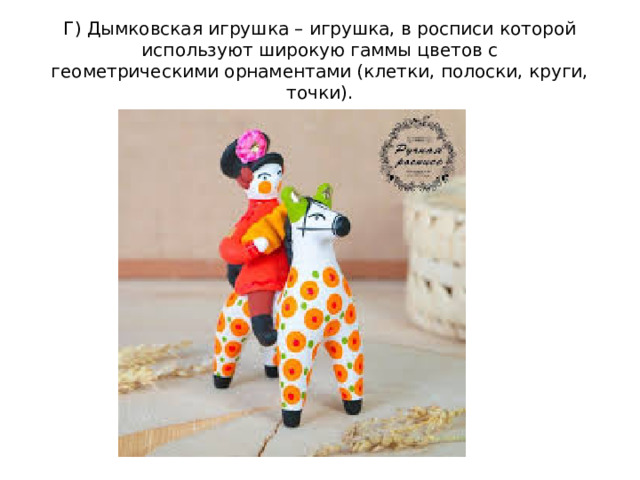 Г) Дымковская игрушка – игрушка, в росписи которой используют широкую гаммы цветов с геометрическими орнаментами (клетки, полоски, круги, точки).