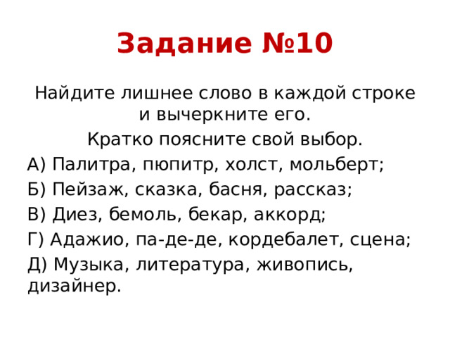 Задание №10 Найдите лишнее слово в каждой строке и вычеркните его. Кратко поясните свой выбор. А) Палитра, пюпитр, холст, мольберт; Б) Пейзаж, сказка, басня, рассказ; В) Диез, бемоль, бекар, аккорд; Г) Адажио, па-де-де, кордебалет, сцена; Д) Музыка, литература, живопись, дизайнер.